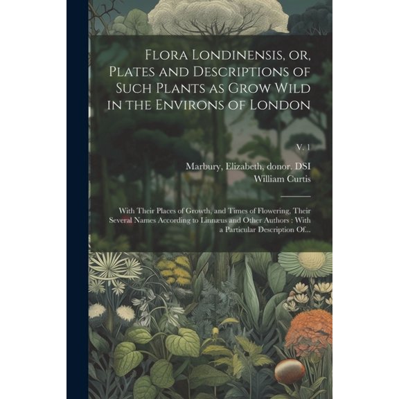 Flora Londinensis, or, Plates and Descriptions of Such Plants as Grow Wild in the Environs of London: With Their Places of Growth, and Times of Flowering, Their Several Names According to Linnæus and