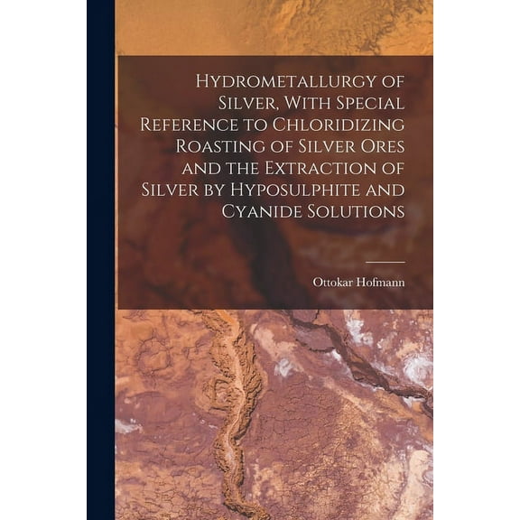 Hydrometallurgy of Silver, With Special Reference to Chloridizing Roasting of Silver Ores and the Extraction of Silver by Hyposulphite and Cyanide Solutions (Paperback)