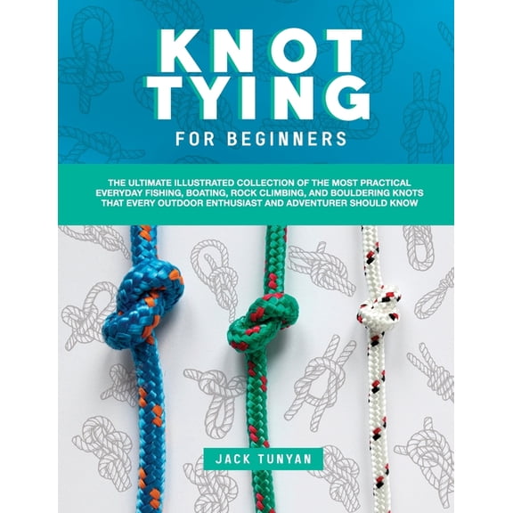 Knot Tying for Beginners: The Ultimate Illustrated Collection of the Most Practical Everyday Fishing, Boating, Rock Climbing, and Bouldering Knots That Every Outdoor Enthusiast and Adventurer Should K
