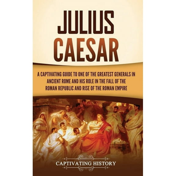 Julius Caesar: A Captivating Guide to One of the Greatest Generals in Ancient Rome and His Role in the Fall of the Roman, (Hardcover)