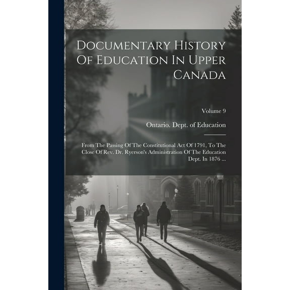 Documentary History Of Education In Upper Canada: From The Passing Of The Constitutional Act Of 1791, To The Close Of Rev. Dr. Ryerson's Administration Of The Education Dept. In 1876 ...; Volume 9 (Pa