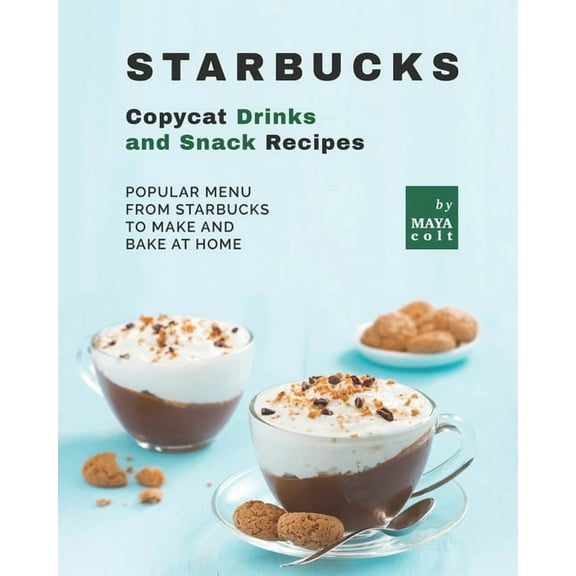 Starbucks Copycat Drinks and Snack Recipes: Popular Menu from Starbucks to Make and Bake at Home (Paperback) by Maya Colt