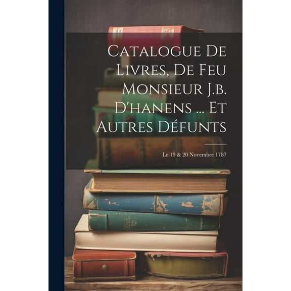 Catalogue De Livres, De Feu Monsieur J.b. D'hanens ... Et Autres Défunts: Le 19 & 20 Novembre 1787 (Paperback)
