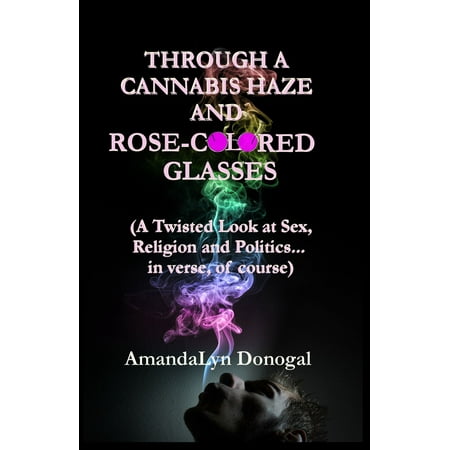 Through A Cannabis Haze And Rose-Colored Glasses (A Twisted Look at Sex, Religion and Politics... in Verse, Of Course) -