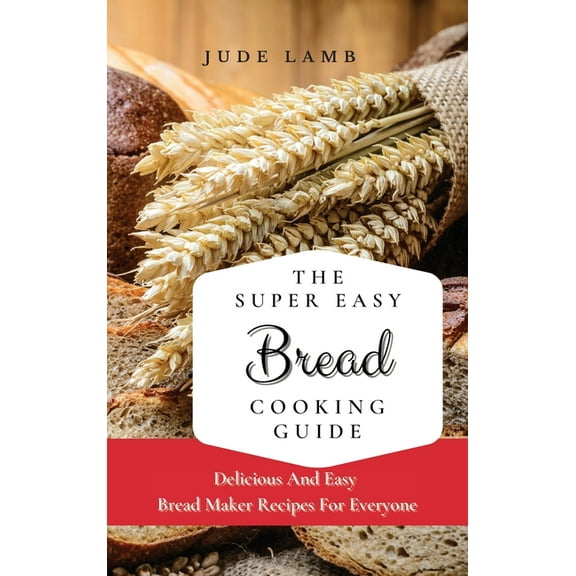 The Super Easy Bread Cooking Guide: Delicious And Easy Bread Maker Recipes For Everyone, (Hardcover)