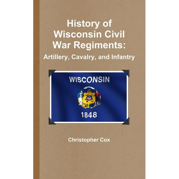 History of Wisconsin Civil War Regiments: Artillery, Cavalry, and Infantry, (Hardcover)
