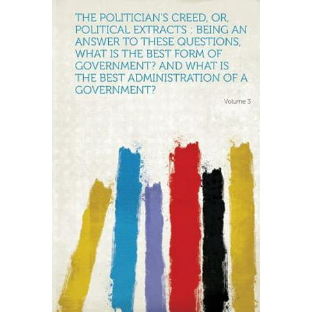 The Politician's Creed, Or, Political Extracts: Being an Answer to These Questions, What Is the Best Form of Government? and What Is the Best Administ (Best Politicians In History)