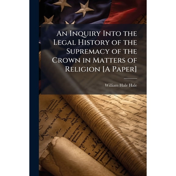 An Inquiry Into the Legal History of the Supremacy of the Crown in Matters of Religion [A Paper], (Paperback)