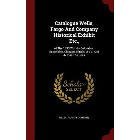 Catalogue Wells, Fargo and Company Historical Exhibit Etc., : At the 1893 World's Columbian Exposition, Chicago, Illinois, U.S.A. and Across the Seas -  Fargo & Company Wells, Hardcover