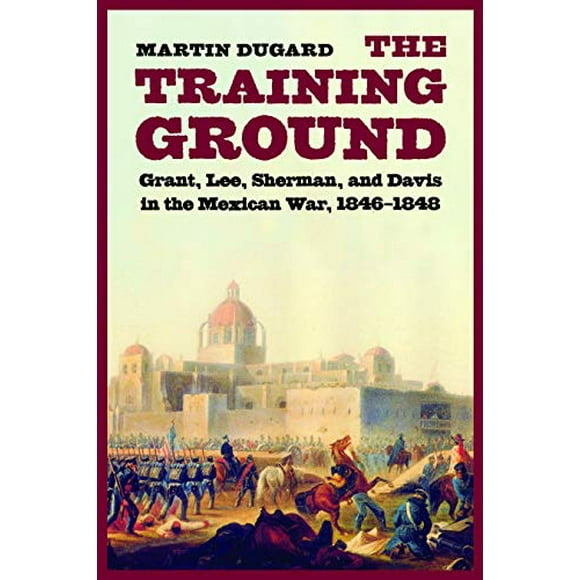 The Training Ground: Grant, Lee, Sherman, and Davis in the Mexican War, 1846-1848