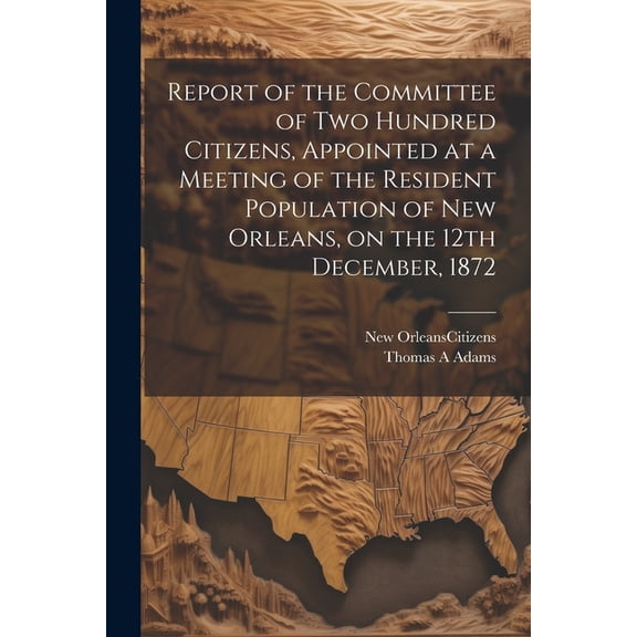 Report of the Committee of Two Hundred Citizens, Appointed at a Meeting of the Resident Population of New Orleans, on the 12th December, 1872 (Paperback)