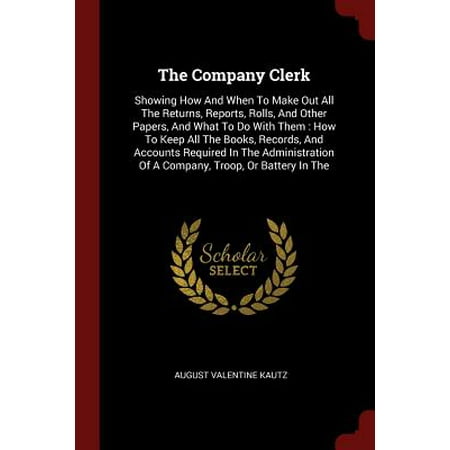 The Company Clerk : Showing How and When to Make Out All the Returns, Reports, Rolls, and Other Papers, and What to Do with Them: How to Keep All the Books, Records, and Accounts Required in the Administration of a Company, Troop, or Battery in the
