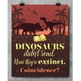 thumbnail image 2 of Dinosaurs Didn't Read Now They're Extinct. Coincidence?- 11x14 Unframed Literature Art Print - Funny Gift and Reading Decor for Classroom, Library, Student and Home Under $15, 2 of 9
