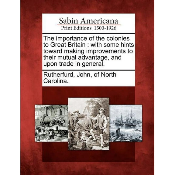 The Importance of the Colonies to Great Britain : With Some Hints Toward Making Improvements to Their Mutual Advantage, and Upon Trade in General. (Paperback)