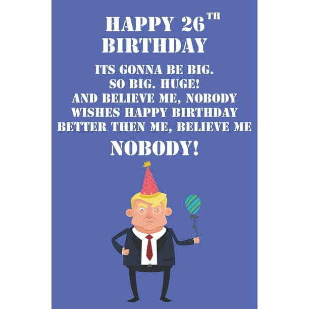 Happy 26th Birthday Its Gonna Be Big So Big Huge And Believe Me Noboby  Wishes Happy Birthday Better Then Me Nobody : Funny Donald Trump 26th  Birthday Journal / Notebook / Diary