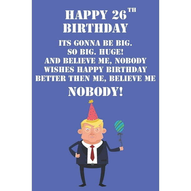 Happy 26th Birthday Its Gonna Be Big So Big Huge And Believe Me Noboby Wishes Happy Birthday Better Then Me Nobody : Funny Donald Trump 26th Birthday Journal / Notebook / Diary Happy 26th Birthday Its Gonna Be Big So Big Huge And Believe Me Noboby Wishes Happy Birthday Better Then Me Nobody : Funny Donald Trump 26th Birthday Journal / Notebook / Diary