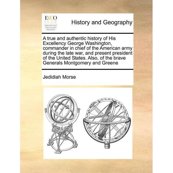 A True and Authentic History of His Excellency George Washington, Commander in Chief of the American Army During the Late War, and Present President of the United States. Also, of the Brave Generals M