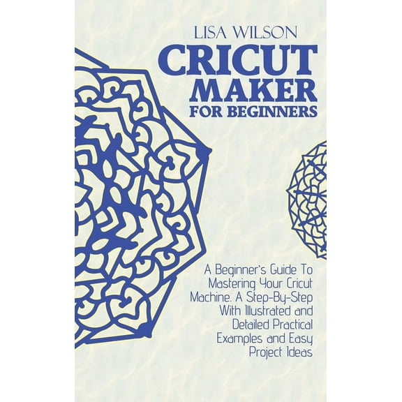 Cricut Maker for Beginners : A Beginner's Guide To Mastering Your Cricut Machine. A Step-By-Step With Illustrated and Detailed Practical Examples and Easy Project Ideas (Hardcover)