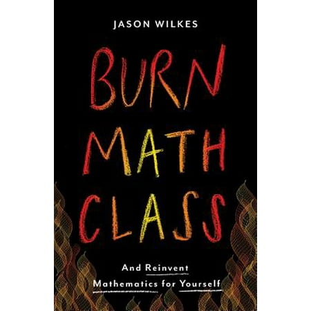 Burn Math Class : And Reinvent Mathematics for