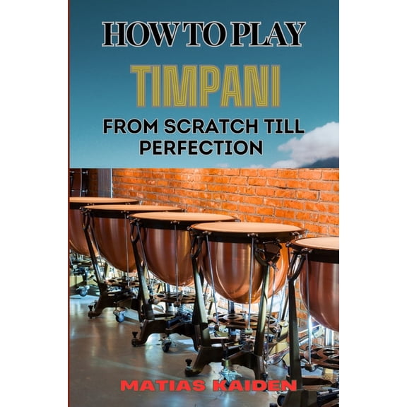 How to Play Timpani from Scratch Till Perfection: Comprehensive Beginner's Guide To Mastering Techniques, Drum Tuning, A, (Paperback)