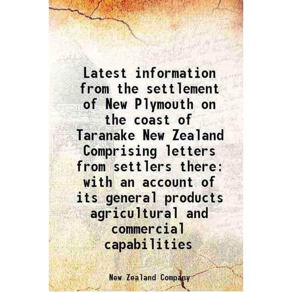 Latest information from the settlement of New Plymouth on the coast of Taranake New Zealand Comprising letters from settlers there with an account of its general products agricultural and [Hardcover]