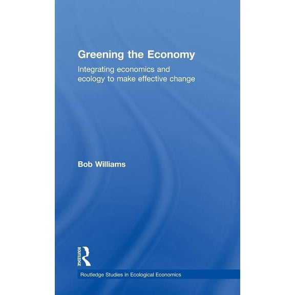 Routledge Studies in Ecological Economic Greening the Economy: Integrating Economics and Ecology to Make Effective Change, Book 8, (Hardcover)