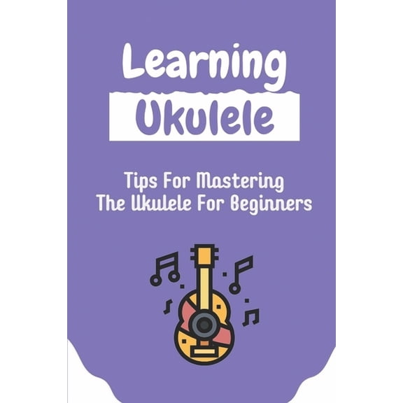 Learning Ukulele: Tips For Mastering The Ukulele For Beginners: Ukulele For Beginners (Paperback)
