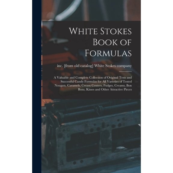 White Stokes Book of Formulas; a Valuable and Complete Collection of Original Tests and Successful Candy Formulas for all Varieties of Tested Nougats, Caramels, Cream Centers, Fudges, Creams, bon Bons
