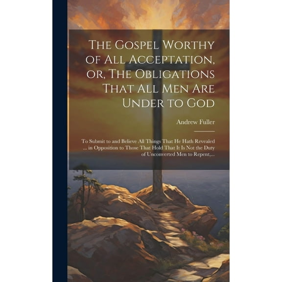 The Gospel Worthy of All Acceptation, or, The Obligations That All Men Are Under to God [microform] (Hardcover)