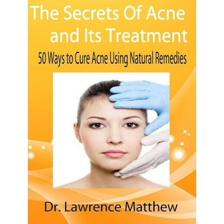 The Secrets of Acne and its Treatment - 50 Ways to Cure Acne Using Natural Remedies -