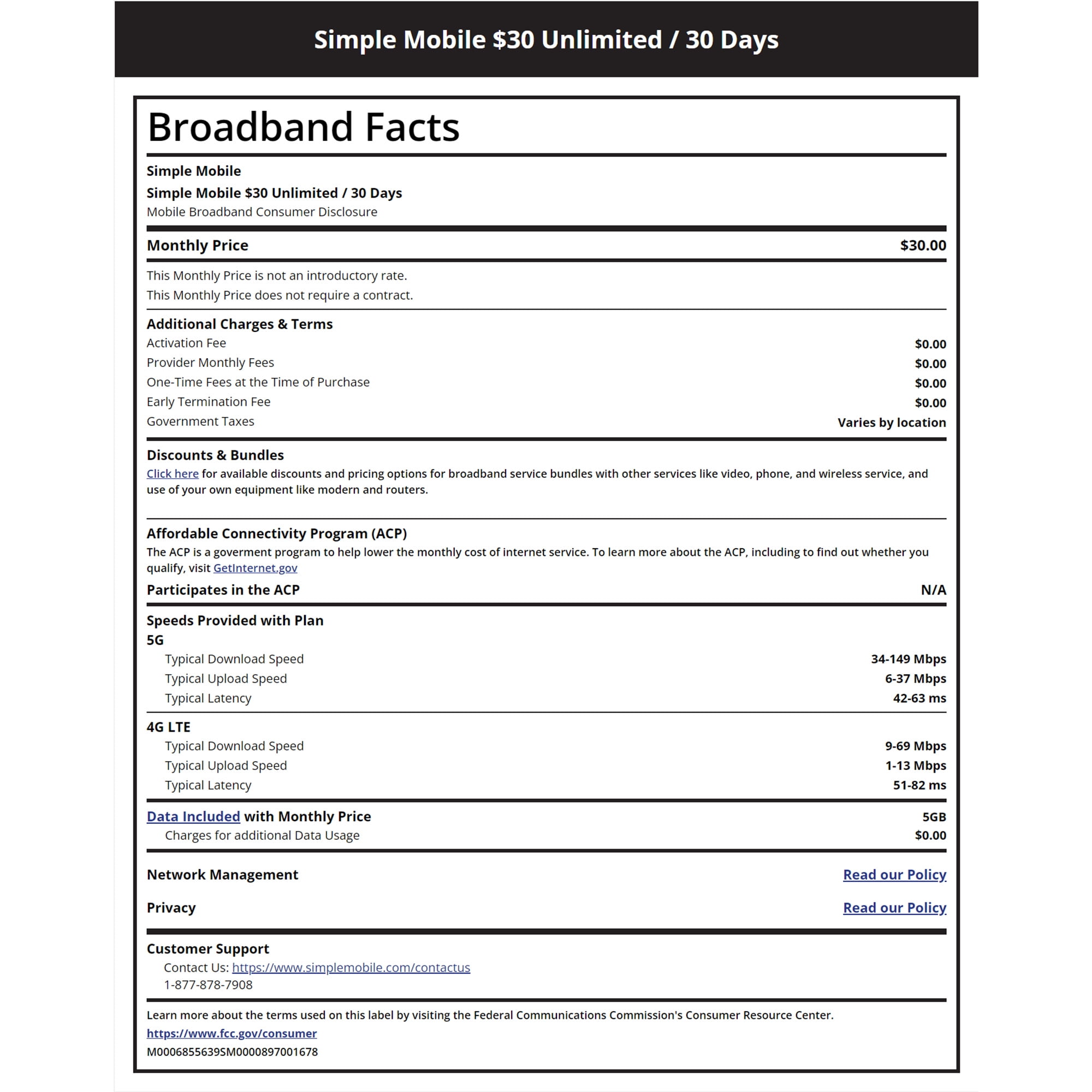 Simple Mobile $30 Unlimited / 30 Days Broadband Facts Simple Mobile Simple Mobile $30 Unlimited / 30 Days Mobile Broadband Consumer Disclosure Monthly Price This Monthly Price is not an introductory rate. This Monthly Price does not require a contract. Additional Charges & Terms Activation Fee Provider Monthly Fees One-Time Fees at the Time of Purchase Early Termination Fee Government Taxes Discounts & Bundles $30.00 $0.00 $0.00 $0.00 $0.00 Varies by location Click here for available discounts and pricing options for broadband service bundles with other services like video, phone, and wireless service, and use of your own equipment like modern and routers. Affordable Connectivity Program (ACP) The ACP is a goverment program to help lower the monthly cost of internet service. To learn more about the ACP, including to find out whether you qualify, visit Getinternet.gov Participates in the ACP Speeds Provided with Plan 5G Typical Download Speed Typical Upload Speed Typical Latency 4G LTE Typical Download Speed Typical Upload Speed Typical Latency Data Included with Monthly Price Charges for additional Data Usage Network Management Privacy Customer Support Contact Us: https://www.simplemobile.com/contactus 1-877-878-7908 Learn more about the terms used on this label by visiting the Federal Communications Commission's Consumer Resource Center. https://www.fcc.gov/consumer M0006855639SM0000897001678 N/A 34-149 Mbps 6-37 Mbps 42-63 ms 9-69 Mbps 1-13 Mbps 51-82 ms 5GB $0.00 Read our Policy. Read our Policy.