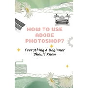 How To Use Adobe Photoshop?: Everything A Beginner Should Know: Step-By-Step Photoshop Tutorials For Beginners (Paperback)