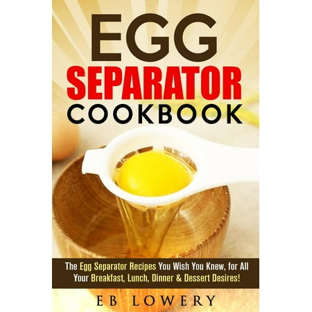 Egg Separator Cookbook: The Egg Separator Recipes You Wish You Knew, for All Your Breakfast, Lunch, Dinner & Dessert Desires! - (Best Egg White Recipes)