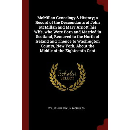 McMillan Genealogy & History; A Record of the Descendants of John McMillan and Mary Arnott, His Wife, Who Were Born and Married in Scotland, Removed to the North of Ireland and Thence to Washington County, New York, about the Middle of the Eighteenth
