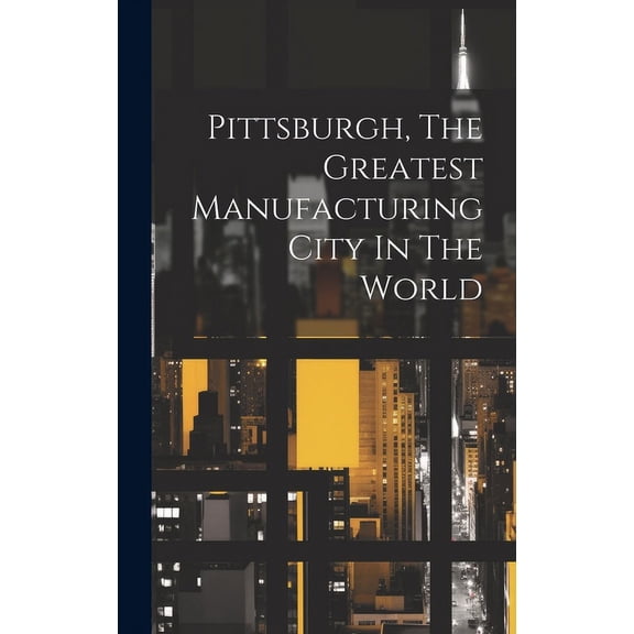 Pittsburgh, The Greatest Manufacturing City In The World (Hardcover)