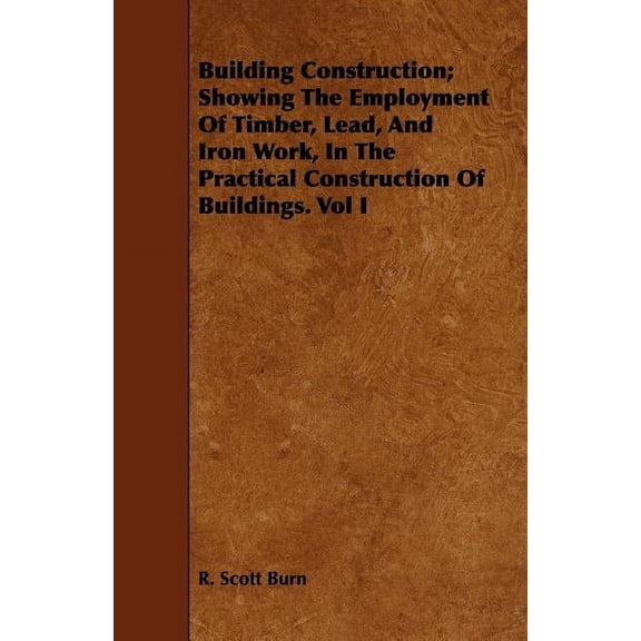 Building Construction; Showing The Employment Of Timber, Lead, And Iron Work, In The Practical Construction Of Buildings, (Paperback)