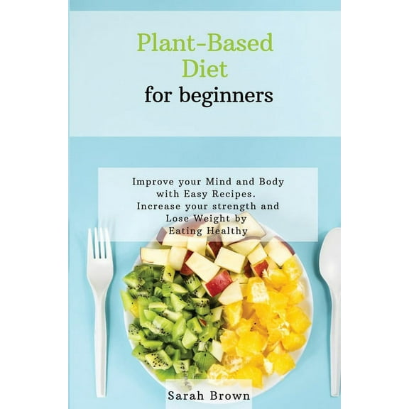 Plant-Based Diet for Beginners: Improve your Mind and Body with Easy Recipes. Increase your strength and lose weight by