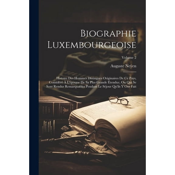 Biographie Luxembourgeoise: Histoire Des Hommes Distingues Originaires De Ce Pays, Considéré À L'époque De Sa Plus Grande Étendue, Ou Qui Se Sont Rendus Remarquables Pendant Le Séjour Qu'ils Y Ont Fai