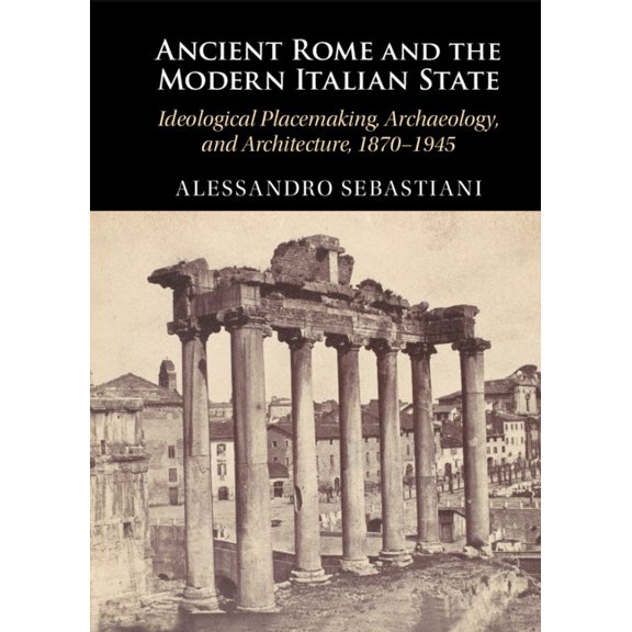 Ancient Rome and the Modern Italian State: Ideological Placemaking, Archaeology, and Architecture, 1870-1945, (Hardcover)