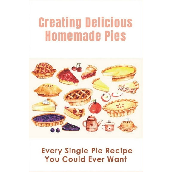 Creating Delicious Homemade Pies: Every Single Pie Recipe You Could Ever Want: Pie Recipes Cookbook, (Paperback)