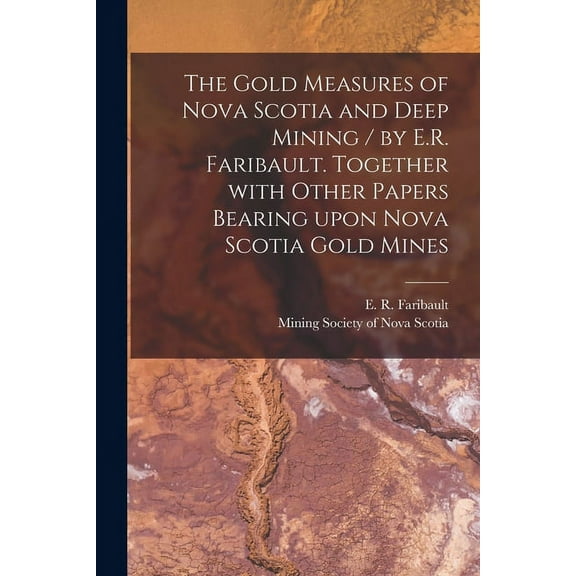 The Gold Measures of Nova Scotia and Deep Mining / by E.R. Faribault. Together With Other Papers Bearing Upon Nova Scotia Gold Mines [microform]