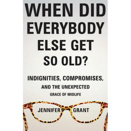 When Did Everybody Else Get So Old? : Indignities, Compromises, and the Unexpected Grace of Midlife