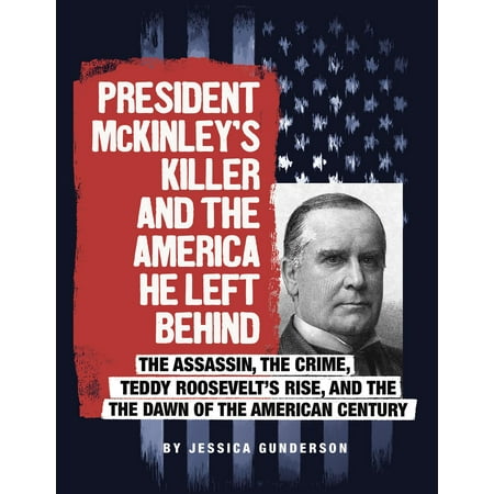 President McKinley's Killer and the America He Left Behind : The Assassin, the Crime, Teddy Roosevelt's Rise, and the Dawn of the American (Teddy Roosevelt Best President)