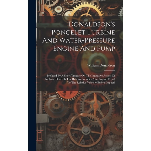 Donaldson's Poncelet Turbine And Water-pressure Engine And Pump: Prefaced By A Short Treatise On The Impulsive Action Of, (Hardcover)