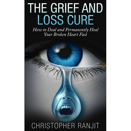 The Grief and Loss Cure - How to Deal and Permanently Heal Your Broken Heart Fast - (Best Cure For A Broken Heart)