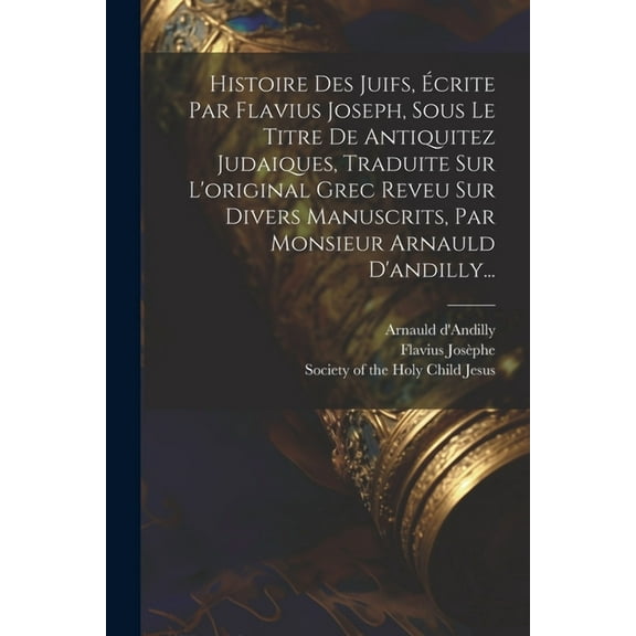 Histoire Des Juifs, Écrite Par Flavius Joseph, Sous Le Titre De Antiquitez Judaiques, Traduite Sur L'original Grec Reveu Sur Divers Manuscrits, Par Monsieur Arnauld D'andilly... (Paperback)