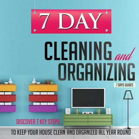 7 Day Cleaning and Organizing - Discover 7 Key Steps to Keep your House Clean and Organized All Year Around - (Best Way To Keep House Clean)