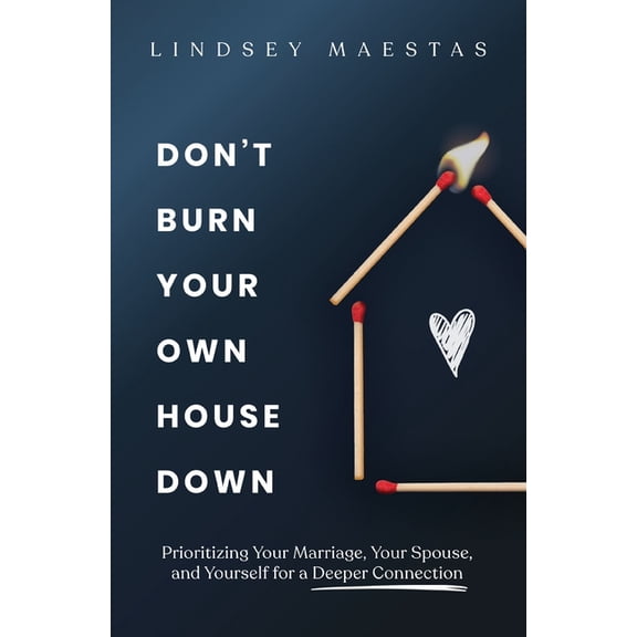 Don't Burn Your Own House Down: Prioritizing Your Marriage, Your Spouse, and Yourself for a Deeper Connection, (Paperback)