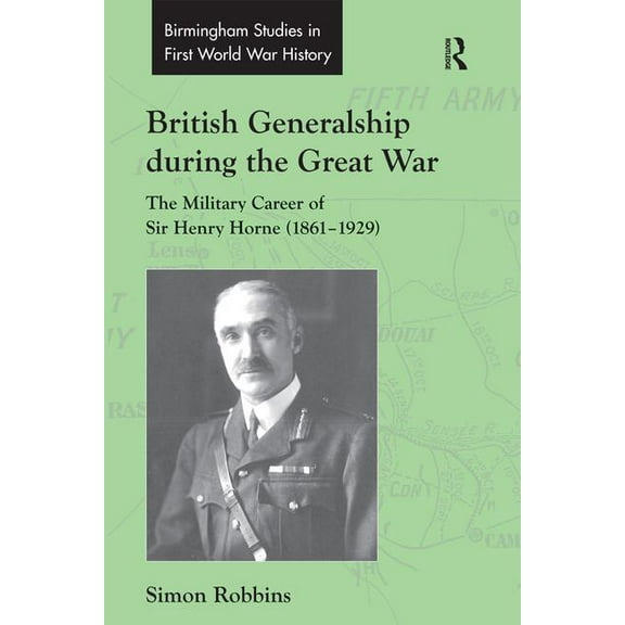 Routledge Studies in First World War His British Generalship during the Great War: The Military Career of Sir Henry Horne (1861-1929), (Hardcover)