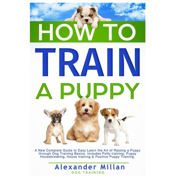 How to Train a Puppy: A New Complete Guide to Easy Learn the Art of Raising a Puppy through Dog Training Basics. Includes Potty training, Puppy Housebreaking, House training & Positive Puppy Training.